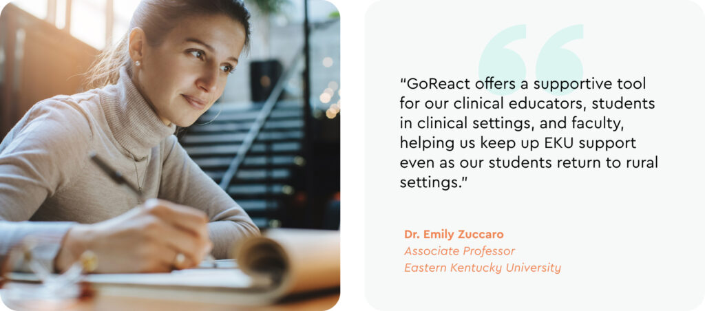 "GoReact offers a supportive tool for our clinical educators, students in clinical settings, and faculty, helping us keep up EKU support even as our students return to rural settings." -Dr. Emily Zuccaro, Associate Professor, Eastern Kentucky University 