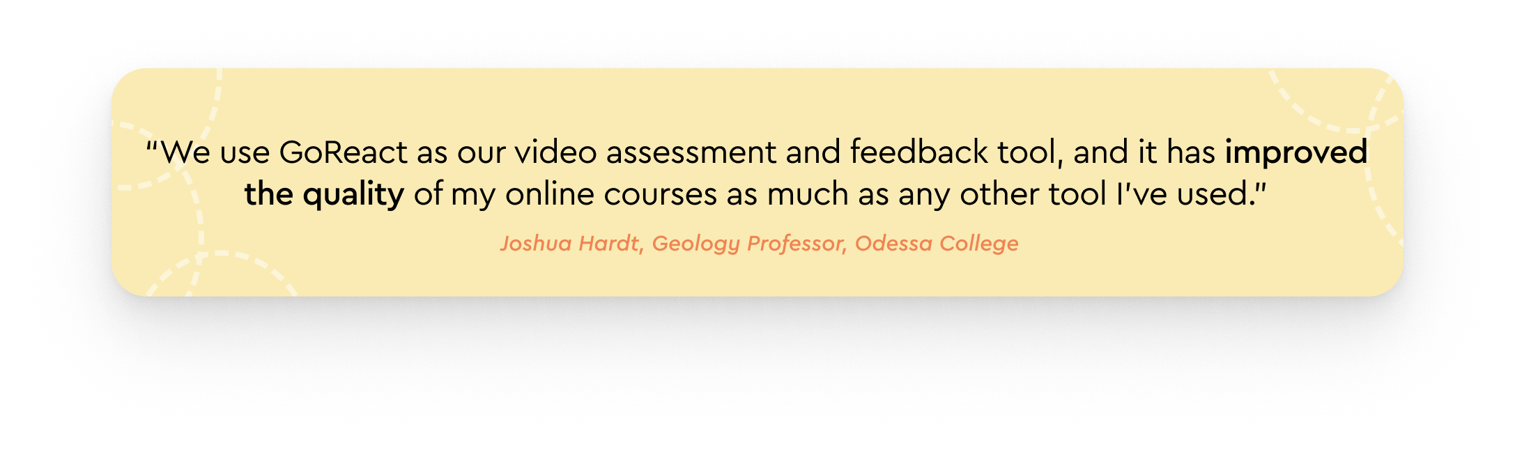 "We use GoReact as our video assessment and feedback tool, and it has improved the quality of my online courses as much as any other tool I've used. My students can ask questions right at the moment they have them while watching my lectures. This ability to communicate instantly helps them grasp complex concepts much more effectively."