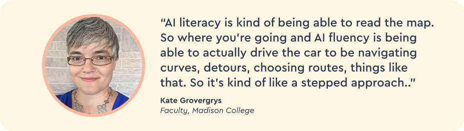“AI literacy is kind of being able to read the map. So where you’re going and AI fluency is being able to actually drive the car to be navigating curves, detours, choosing routes, things like that. So it’s kind of like a stepped approach.” Kate Gorvergyrs, faculty at Madison College. 